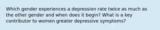 Which gender experiences a depression rate twice as much as the other gender and when does it begin? What is a key contributor to women greater depressive symptoms?