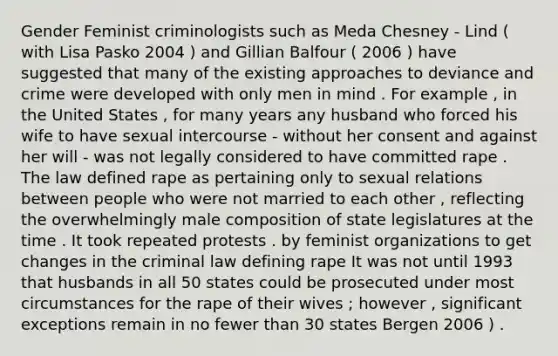 Gender Feminist criminologists such as Meda Chesney - Lind ( with Lisa Pasko 2004 ) and Gillian Balfour ( 2006 ) have suggested that many of the existing approaches to deviance and crime were developed with only men in mind . For example , in the United States , for many years any husband who forced his wife to have sexual intercourse - without her consent and against her will - was not legally considered to have committed rape . The law defined rape as pertaining only to sexual relations between people who were not married to each other , reflecting the overwhelmingly male composition of state legislatures at the time . It took repeated protests . by feminist organizations to get changes in the criminal law defining rape It was not until 1993 that husbands in all 50 states could be prosecuted under most circumstances for the rape of their wives ; however , significant exceptions remain in no fewer than 30 states Bergen 2006 ) .