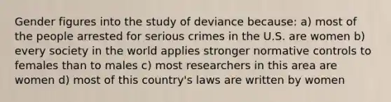 Gender figures into the study of deviance because: a) most of the people arrested for serious crimes in the U.S. are women b) every society in the world applies stronger normative controls to females than to males c) most researchers in this area are women d) most of this country's laws are written by women