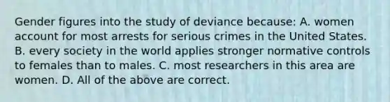 Gender figures into the study of deviance because: A. women account for most arrests for serious crimes in the United States. B. every society in the world applies stronger normative controls to females than to males. C. most researchers in this area are women. D. All of the above are correct.