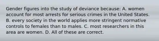 Gender figures into the study of deviance because: A. women account for most arrests for serious crimes in the United States. B. every society in the world applies more stringent normative controls to females than to males. C. most researchers in this area are women. D. All of these are correct.