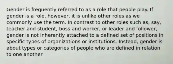 Gender is frequently referred to as a role that people play. If gender is a role, however, it is unlike other roles as we commonly use the term. In contrast to other roles such as, say, teacher and student, boss and worker, or leader and follower, gender is not inherently attached to a defined set of positions in specific types of organizations or institutions. Instead, gender is about types or categories of people who are defined in relation to one another