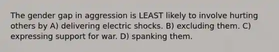 The gender gap in aggression is LEAST likely to involve hurting others by A) delivering electric shocks. B) excluding them. C) expressing support for war. D) spanking them.