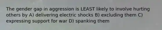 The gender gap in aggression is LEAST likely to involve hurting others by A) delivering electric shocks B) excluding them C) expressing support for war D) spanking them