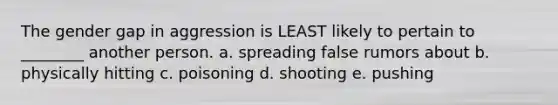 The gender gap in aggression is LEAST likely to pertain to ________ another person. a. spreading false rumors about b. physically hitting c. poisoning d. shooting e. pushing