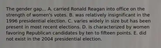 The gender gap... A. carried Ronald Reagan into office on the strength of women's votes. B. was relatively insignificant in the 1996 presidential election. C. varies widely in size but has been present in most recent elections. D. is characterized by women favoring Republican candidates by ten to fifteen points. E. did not exist in the 2004 presidential election.