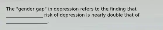 The "gender gap" in depression refers to the finding that ________________ risk of depression is nearly double that of __________________.