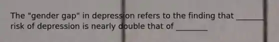 The "gender gap" in depression refers to the finding that _______ risk of depression is nearly double that of ________