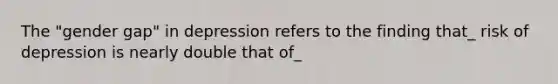 The "gender gap" in depression refers to the finding that_ risk of depression is nearly double that of_