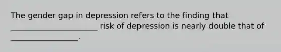 The gender gap in depression refers to the finding that ______________________ risk of depression is nearly double that of _________________.