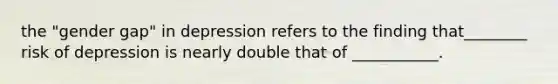 the "gender gap" in depression refers to the finding that________ risk of depression is nearly double that of ___________.