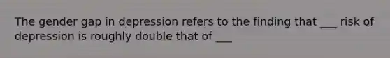 The gender gap in depression refers to the finding that ___ risk of depression is roughly double that of ___