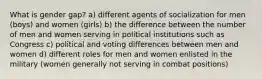 What is gender gap? a) different agents of socialization for men (boys) and women (girls) b) the difference between the number of men and women serving in political institutions such as Congress c) political and voting differences between men and women d) different roles for men and women enlisted in the military (women generally not serving in combat positions)