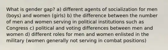 What is gender gap? a) different agents of socialization for men (boys) and women (girls) b) the difference between the number of men and women serving in political institutions such as Congress c) political and voting differences between men and women d) different roles for men and women enlisted in the military (women generally not serving in combat positions)