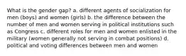 What is the gender gap? a. different agents of socialization for men (boys) and women (girls) b. the difference between the number of men and women serving in political institutions such as Congress c. different roles for men and women enlisted in the military (women generally not serving in combat positions) d. political and voting differences between men and women