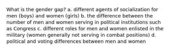 What is the gender gap? a. different agents of socialization for men (boys) and women (girls) b. the difference between the number of men and women serving in political institutions such as Congress c. different roles for men and women enlisted in the military (women generally not serving in combat positions) d. political and voting differences between men and women