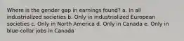 Where is the gender gap in earnings found? a. In all industrialized societies b. Only in industrialized European societies c. Only in North America d. Only in Canada e. Only in blue-collar jobs in Canada