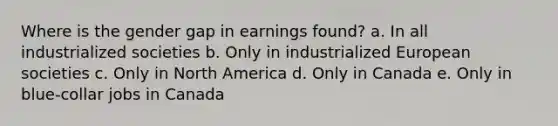 Where is the gender gap in earnings found? a. In all industrialized societies b. Only in industrialized European societies c. Only in North America d. Only in Canada e. Only in blue-collar jobs in Canada