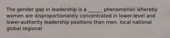 The gender gap in leadership is a ______ phenomenon whereby women are disproportionately concentrated in lower-level and lower-authority leadership positions than men. local national global regional