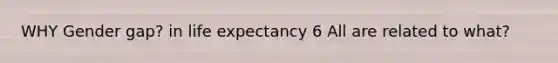 WHY Gender gap? in life expectancy 6 All are related to what?