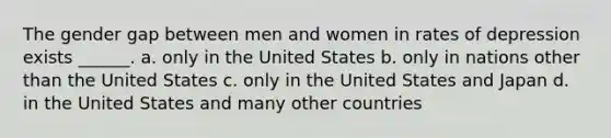 The gender gap between men and women in rates of depression exists ______. a. only in the United States b. only in nations other than the United States c. only in the United States and Japan d. in the United States and many other countries