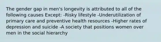 The gender gap in men's longevity is attributed to all of the following causes Except: -Risky lifestyle -Underutilization of primary care and preventive health resources -Higher rates of depression and suicide -A society that positions women over men in the social hierarchy