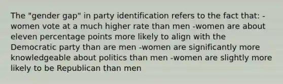 The "gender gap" in party identification refers to the fact that: -women vote at a much higher rate than men -women are about eleven percentage points more likely to align with the Democratic party than are men -women are significantly more knowledgeable about politics than men -women are slightly more likely to be Republican than men