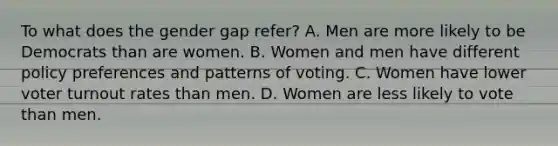 To what does the gender gap refer? A. Men are more likely to be Democrats than are women. B. Women and men have different policy preferences and patterns of voting. C. Women have lower <a href='https://www.questionai.com/knowledge/kLGzaG1iPL-voter-turnout' class='anchor-knowledge'>voter turnout</a> rates than men. D. Women are less likely to vote than men.