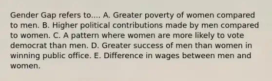 Gender Gap refers to.... A. Greater poverty of women compared to men. B. Higher political contributions made by men compared to women. C. A pattern where women are more likely to vote democrat than men. D. Greater success of men than women in winning public office. E. Difference in wages between men and women.