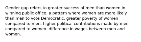 Gender gap refers to greater success of men than women in winning public office. a pattern where women are more likely than men to vote Democratic. greater poverty of women compared to men. higher political contributions made by men compared to women. difference in wages between men and women.