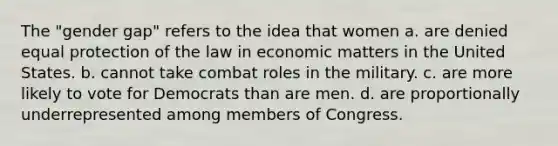 The "gender gap" refers to the idea that women a. are denied equal protection of the law in economic matters in the United States. b. cannot take combat roles in the military. c. are more likely to vote for Democrats than are men. d. are proportionally underrepresented among members of Congress.