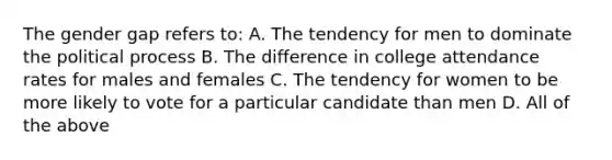 The gender gap refers to: A. The tendency for men to dominate the political process B. The difference in college attendance rates for males and females C. The tendency for women to be more likely to vote for a particular candidate than men D. All of the above