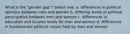 What is the "gender gap"? Select one: a. differences in political opinions between men and women b. differing levels of political participation between men and women c. differences in education and income levels for men and women d. differences in fundamental political values held by men and women