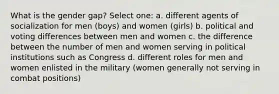 What is the gender gap? Select one: a. different agents of socialization for men (boys) and women (girls) b. political and voting differences between men and women c. the difference between the number of men and women serving in political institutions such as Congress d. different roles for men and women enlisted in the military (women generally not serving in combat positions)