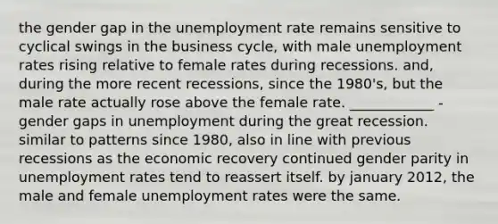 the gender gap in the unemployment rate remains sensitive to cyclical swings in the business cycle, with male unemployment rates rising relative to female rates during recessions. and, during the more recent recessions, since the 1980's, but the male rate actually rose above the female rate. ____________ - gender gaps in unemployment during the great recession. similar to patterns since 1980, also in line with previous recessions as the economic recovery continued gender parity in unemployment rates tend to reassert itself. by january 2012, the male and female unemployment rates were the same.