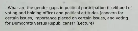 --What are the gender gaps in political participation (likelihood of voting and holding office) and political attitudes (concern for certain issues, importance placed on certain issues, and voting for Democrats versus Republicans)? (Lecture)