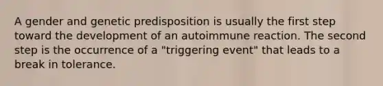 A gender and genetic predisposition is usually the first step toward the development of an autoimmune reaction. The second step is the occurrence of a "triggering event" that leads to a break in tolerance.