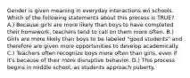 Gender is given meaning in everyday interactions w/i schools. Which of the following statements about this process is TRUE? A.) Because girls are more likely than boys to have completed their homework, teachers tend to call on them more often. B.) Girls are more likely than boys to be labeled "good students" and therefore are given more opportunities to develop academically. C.) Teachers often recognize boys more often than girls, even if it's because of their more disruptive behavior. D.) This process begins in middle school, as students approach puberty.