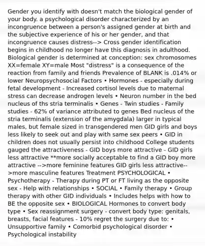 Gender you identify with doesn't match the biological gender of your body. a psychological disorder characterized by an incongruence between a person's assigned gender at birth and the subjective experience of his or her gender, and that incongruence causes distress--> Cross gender identification begins in childhood no longer have this diagnosis in adulthood. Biological gender is determined at conception: sex chromosomes XX=female XY=male Most "distress" is a consequence of the reaction from family and friends Prevalence of BLANK is .014% or lower Neuropsychosocial Factors • Hormones - especially during fetal development - Increased cortisol levels due to maternal stress can decrease androgen levels • Neuron number in the bed nucleus of ths stria terminalis • Genes - Twin studies - Family studies - 62% of variance attributed to genes Bed nucleus of the stria terminalis (extension of the amygdala) larger in typical males, but female sized in transgendered men GID girls and boys less likely to seek out and play with same sex peers • GID in children does not usually persist into childhood College students gauged the attractiveness - GID boys more attractive - GID girls less attractive **more socially acceptable to find a GID boy more attractive -->more feminine features GID girls less attractive-->more masculine features Treatment PSYCHOLOGICAL • Psychotherapy - Therapy during PT or FT living as the opposite sex - Help with relationships • SOCIAL • Family therapy • Group therapy with other GID individuals • Includes helps with how to BE the opposite sex • BIOLOGICAL Hormones to convert body type • Sex reassignment surgery - convert body type: genitals, breasts, facial features - 10% regret the surgery due to: • Unsupportive family • Comorbid psychological disorder • Psychological instability