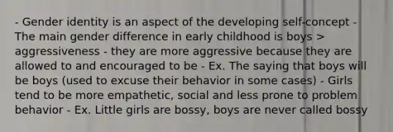 - Gender identity is an aspect of the developing self-concept - The main gender difference in early childhood is boys > aggressiveness - they are more aggressive because they are allowed to and encouraged to be - Ex. The saying that boys will be boys (used to excuse their behavior in some cases) - Girls tend to be more empathetic, social and less prone to problem behavior - Ex. Little girls are bossy, boys are never called bossy