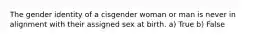 The gender identity of a cisgender woman or man is never in alignment with their assigned sex at birth. a) True b) False