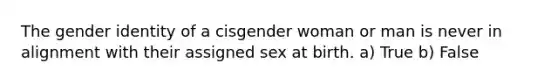 The gender identity of a cisgender woman or man is never in alignment with their assigned sex at birth. a) True b) False