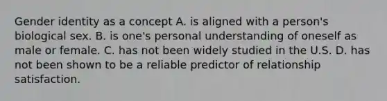 Gender identity as a concept A. is aligned with a person's biological sex. B. is one's personal understanding of oneself as male or female. C. has not been widely studied in the U.S. D. has not been shown to be a reliable predictor of relationship satisfaction.