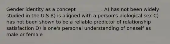 Gender identity as a concept __________. A) has not been widely studied in the U.S B) is aligned with a person's biological sex C) has not been shown to be a reliable predictor of relationship satisfaction D) is one's personal understanding of oneself as male or female