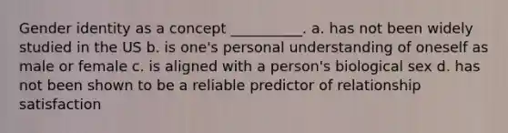 Gender identity as a concept __________. a. has not been widely studied in the US b. is one's personal understanding of oneself as male or female c. is aligned with a person's biological sex d. has not been shown to be a reliable predictor of relationship satisfaction