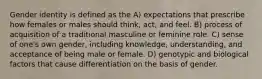 Gender identity is defined as the A) expectations that prescribe how females or males should think, act, and feel. B) process of acquisition of a traditional masculine or feminine role. C) sense of one's own gender, including knowledge, understanding, and acceptance of being male or female. D) genotypic and biological factors that cause differentiation on the basis of gender.