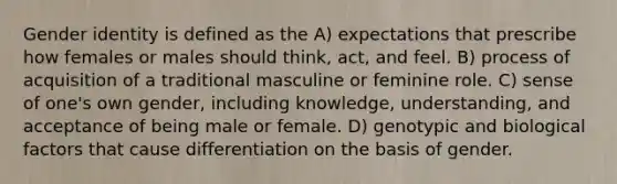 <a href='https://www.questionai.com/knowledge/kyhXSBYVgx-gender-identity' class='anchor-knowledge'>gender identity</a> is defined as the A) expectations that prescribe how females or males should think, act, and feel. B) process of acquisition of a traditional masculine or feminine role. C) sense of one's own gender, including knowledge, understanding, and acceptance of being male or female. D) genotypic and biological factors that cause differentiation on the basis of gender.