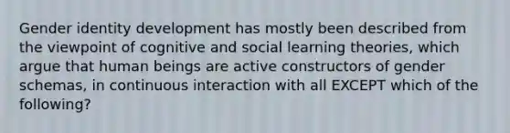 Gender identity development has mostly been described from the viewpoint of cognitive and social learning theories, which argue that human beings are active constructors of gender schemas, in continuous interaction with all EXCEPT which of the following?