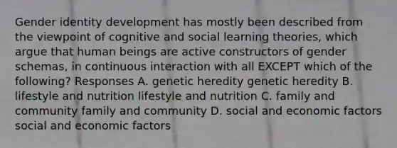 Gender identity development has mostly been described from the viewpoint of cognitive and social learning theories, which argue that human beings are active constructors of gender schemas, in continuous interaction with all EXCEPT which of the following? Responses A. genetic heredity genetic heredity B. lifestyle and nutrition lifestyle and nutrition C. family and community family and community D. social and economic factors social and economic factors