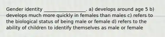 Gender identity __________________. a) develops around age 5 b) develops much more quickly in females than males c) refers to the biological status of being male or female d) refers to the ability of children to identify themselves as male or female